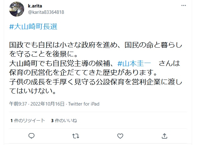 有田和生「#大山崎町長選 国政でも自民は小さな政府を進め、国民の命と暮らしを守ることを後景に。 大山崎町でも自民党主導の候補、#山本圭一 さんは保育の民営化を企だててきた歴史があります。 子供の成長を手厚く見守る公設保育を営利企業に渡してはいけない。」 2022年10月16日午前9時37分 Twitter for iPad 有田和生「#大山崎町長選 国政でも自民は小さな政府を進め、国民の命と暮らしを守ることを後景に。 大山崎町でも自民党主導の候補、#山本圭一 さんは保育の民営化を企だててきた歴史があります。 子供の成長を手厚く見守る公設保育を営利企業に渡してはいけない。」 2022年10月16日午前9時37分 Twitter for iPad