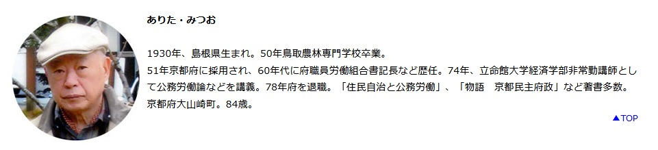 有田光雄 (ありた・みつお)・有田和子 住所 〒618-0081京都府 乙訓郡 大山崎町 下植野 宮脇 1-12 電075-957-5587 両親ともに日本共産党員。長男が生まれると共産党独裁者 粛清 大殺害会社 ヨシフ・スターリンにちなんで芳生と名付ける。 日本共産党から衆議院選挙 旧京都2区に出馬するも、谷垣専一・野中広務らに惨敗。 1930年、島根県生まれ。50年鳥取農林専門学校卒業。 51年京都府に採用され、60年代に府職員労働組合書記長など歴任。74年、立命館大学経済学部非常勤講師として公務労働論などを講義。78年府を退職。「住民自治と公務労働」、「物語 京都民主府政」など著書多数 集団力こそ前進の原動力 有田 光雄 「わたしがゴホンゴホンと咳(せき)をしたら、お母さんがね、『風邪引いたの』と言ったよ」「コスモスとってきたの、と聞いたらね、『きれいでしょう』だって」と弾んだ声は早朝身支度の若いヘルパーさん。 言語中枢の破壊のためにおうむ返ししかできないお母さん。その悲しみを共有する人ならではの喜悦の声でした。 また、次男の有田和生が、「いつもどおり母の就寝準備に実家へ。ほとんど喋ることのできない母の口から か弱い声で『ありがとうございます』と、確かに聞いた。息子に敬語を使う必要はないのに。それに大切な母。 礼などいらない」とツイッターしたのは、10月14日のことでした。少し言葉が戻ってきています。明らかに前進的変化です。 わが家の在宅介護生活の中軸は、「有田和子週間闘病計画」です。これは、「人権を守ってこそ福祉」を モットーにキャリア10年、主に長岡京市、向日市、大山崎町などをカバーする「きょうと福祉倶楽部」(代表者・有田和生)の 教導でできました。 「計画」は、毎日の早朝身支度(1時間)や昼食介助(1時間)、週2回の入浴 (水、日曜日各1時間)、 居宅介護サービスの朝の散歩(木曜日、1時間)、それに、鍼灸(しんきゅう)師(火、木、土曜日各30分)、 理学療法士(水、木曜日各30分)、看護師(火曜日、1時間)、歯科衛生士(月1回30分)などの 専門職あわせて16人で編成されています。また、これとは別に電話1本での訪問歯科診療にも大助かりです。 ともかく、元気な介護は一人で抱え込まないで心も家も開放してかかることです。 八十路の在宅介護は、これら助っ人集団のあたたかい協同によってささえられています。 経済学では、協業による集団力が問題になります。大勢の労働者が協同的・組織的に働いて一つの大きな力をつくりだすのです。 それは、たんなる個別的労働の総和とは区別される力なのです。 介護の世界の助っ人集団も、また、それぞれ異なる仕事をしながら、全体として一つの大きな集団力を形成しています。 この集団力こそ最近の前進的変化の原動力です。 閑話休題。トイレにこんな掲示をしました。 「ヘルパーさんにお願い ご苦労様です。そのパッドの装着大丈夫でしょうか。もう一度確かめてください。漏れると余分の仕事ができますし、 何よりも本人が悲しい思いをしています。 よろしくお願い申し上げます。 二〇一四年四月一日 亭主敬白」 この掲示は3カ月ほどで撤去しました。効果があったかどうか、それは、ご想像にまかせることにしましょう。 肝心なことは、「何よりも本人が悲しい思いを」しない介助です。それは、まず自分だったらどうして欲しいか、 欲しくないか、を考えるところからはじまります。 明けると早くも2015年、6月がくれば在宅介護も6年目に突入です。このような長期戦に耐えてこられたのも、 すべて助っ人衆のあたたかい介助があったればこそ。あらためて、助っ人のみなさん、ほんとうにありがとう。 よいお年をお迎えください。 有田光雄 (ありた・みつお)・有田和子 住所 〒618-0081京都府 乙訓郡 大山崎町 下植野 宮脇 1-12 電075-957-5587 両親ともに日本共産党員。長男が生まれると共産党独裁者 粛清 大殺害会社 ヨシフ・スターリンにちなんで芳生と名付ける。 日本共産党から衆議院選挙 旧京都2区に出馬するも、谷垣専一・野中広務らに惨敗。 1930年、島根県生まれ。50年鳥取農林専門学校卒業。 51年京都府に採用され、60年代に府職員労働組合書記長など歴任。74年、立命館大学経済学部非常勤講師として公務労働論などを講義。78年府を退職。「住民自治と公務労働」、「物語 京都民主府政」など著書多数 集団力こそ前進の原動力 有田 光雄 「わたしがゴホンゴホンと咳(せき)をしたら、お母さんがね、『風邪引いたの』と言ったよ」「コスモスとってきたの、と聞いたらね、『きれいでしょう』だって」と弾んだ声は早朝身支度の若いヘルパーさん。 言語中枢の破壊のためにおうむ返ししかできないお母さん。その悲しみを共有する人ならではの喜悦の声でした。 また、次男の有田和生が、「いつもどおり母の就寝準備に実家へ。ほとんど喋ることのできない母の口から か弱い声で『ありがとうございます』と、確かに聞いた。息子に敬語を使う必要はないのに。それに大切な母。 礼などいらない」とツイッターしたのは、10月14日のことでした。少し言葉が戻ってきています。明らかに前進的変化です。 わが家の在宅介護生活の中軸は、「有田和子週間闘病計画」です。これは、「人権を守ってこそ福祉」を モットーにキャリア10年、主に長岡京市、向日市、大山崎町などをカバーする「きょうと福祉倶楽部」(代表者・有田和生)の 教導でできました。 「計画」は、毎日の早朝身支度(1時間)や昼食介助(1時間)、週2回の入浴 (水、日曜日各1時間)、 居宅介護サービスの朝の散歩(木曜日、1時間)、それに、鍼灸(しんきゅう)師(火、木、土曜日各30分)、 理学療法士(水、木曜日各30分)、看護師(火曜日、1時間)、歯科衛生士(月1回30分)などの 専門職あわせて16人で編成されています。また、これとは別に電話1本での訪問歯科診療にも大助かりです。 ともかく、元気な介護は一人で抱え込まないで心も家も開放してかかることです。 八十路の在宅介護は、これら助っ人集団のあたたかい協同によってささえられています。 経済学では、協業による集団力が問題になります。大勢の労働者が協同的・組織的に働いて一つの大きな力をつくりだすのです。 それは、たんなる個別的労働の総和とは区別される力なのです。 介護の世界の助っ人集団も、また、それぞれ異なる仕事をしながら、全体として一つの大きな集団力を形成しています。 この集団力こそ最近の前進的変化の原動力です。 閑話休題。トイレにこんな掲示をしました。 「ヘルパーさんにお願い ご苦労様です。そのパッドの装着大丈夫でしょうか。もう一度確かめてください。漏れると余分の仕事ができますし、 何よりも本人が悲しい思いをしています。 よろしくお願い申し上げます。 二〇一四年四月一日 亭主敬白」 この掲示は3カ月ほどで撤去しました。効果があったかどうか、それは、ご想像にまかせることにしましょう。 肝心なことは、「何よりも本人が悲しい思いを」しない介助です。それは、まず自分だったらどうして欲しいか、 欲しくないか、を考えるところからはじまります。 明けると早くも2015年、6月がくれば在宅介護も6年目に突入です。このような長期戦に耐えてこられたのも、 すべて助っ人衆のあたたかい介助があったればこそ。あらためて、助っ人のみなさん、ほんとうにありがとう。 よいお年をお迎えください。