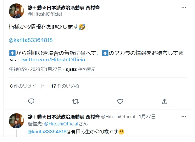https://twitter.com/HitoshiOfficial/status/1618820892926300161 西村斉「皆様から情報をお願ひします@karita83364818有田和生 から謝罪なき場合の告訴に備へて、ヤカラの情報をお待ちしてます」 2023年1月27日午後0時59分 https://archive.md/sjhcs https://twitter.com/HitoshiOfficial/status/1618820892926300161 西村斉「皆様から情報をお願ひします@karita83364818有田和生 から謝罪なき場合の告訴に備へて、ヤカラの情報をお待ちしてます」 2023年1月27日午後0時59分 https://archive.md/sjhcs